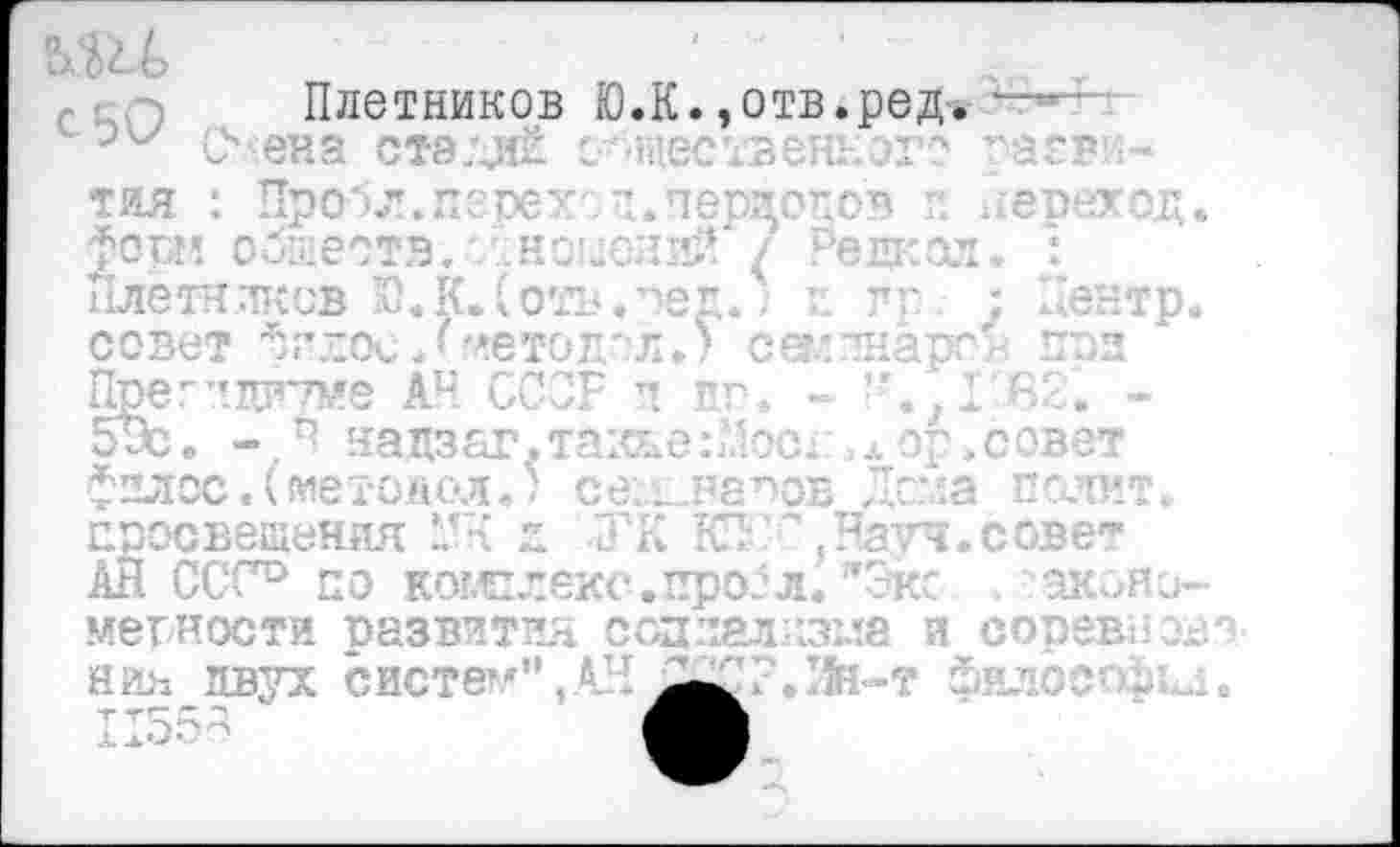 ﻿' п-г. т Плетников Ю.К.,отв.ред. ■—
Олена стэ.диё с--шественного раеви-тяя : Пробл.перехг I.периодов г. переход. Фота? обшеств. 'Лноцений Редкая. : Плетников Ю.К.(отв.^ед.; >: г г ; Центр, совет фгдои Лметод'-л. ’ секлнарог. при Пре г пдегтме АН ССОР п по. - - . ,1 £>2. -эх. -. Р нацзаг.так&е:Мосд >л ор.совет фплос.Сиетодол.; сел-неоов Легла пелит, просвещения д ТК КП '.Натч.совет АЙ ССС0 по кош леке, проб л. "Экс	акояо-
мегности развития огдлалгжла и соревиохи нии двух систем",АН ^2СР.Зй-т философы.